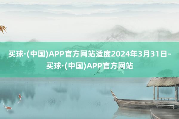 买球·(中国)APP官方网站适度2024年3月31日-买球·(中国)APP官方网站