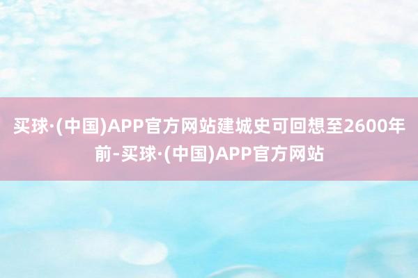 买球·(中国)APP官方网站建城史可回想至2600年前-买球·(中国)APP官方网站