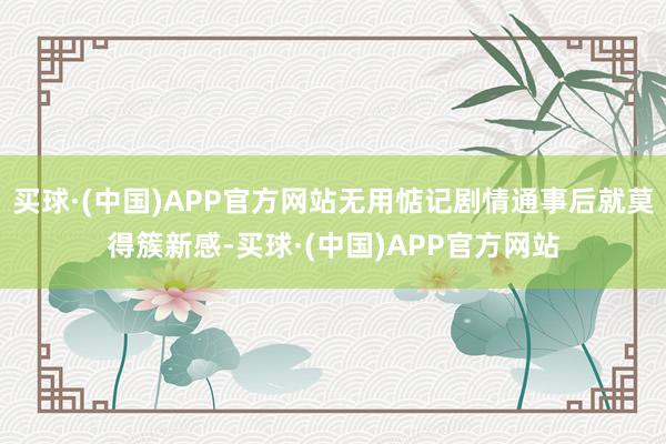 买球·(中国)APP官方网站无用惦记剧情通事后就莫得簇新感-买球·(中国)APP官方网站