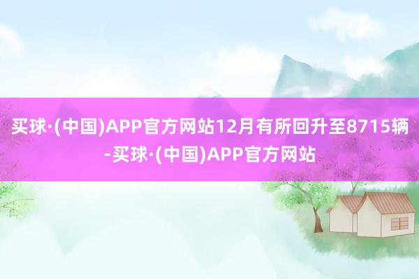 买球·(中国)APP官方网站12月有所回升至8715辆-买球·(中国)APP官方网站