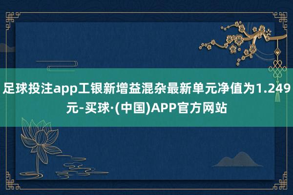 足球投注app工银新增益混杂最新单元净值为1.249元-买球·(中国)APP官方网站