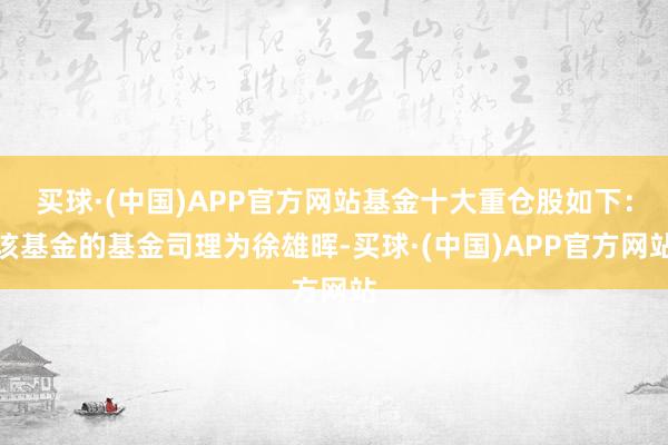 买球·(中国)APP官方网站基金十大重仓股如下：该基金的基金司理为徐雄晖-买球·(中国)APP官方网站