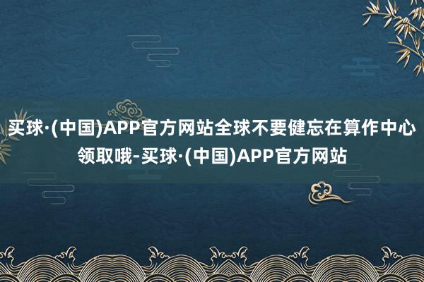 买球·(中国)APP官方网站全球不要健忘在算作中心领取哦-买球·(中国)APP官方网站