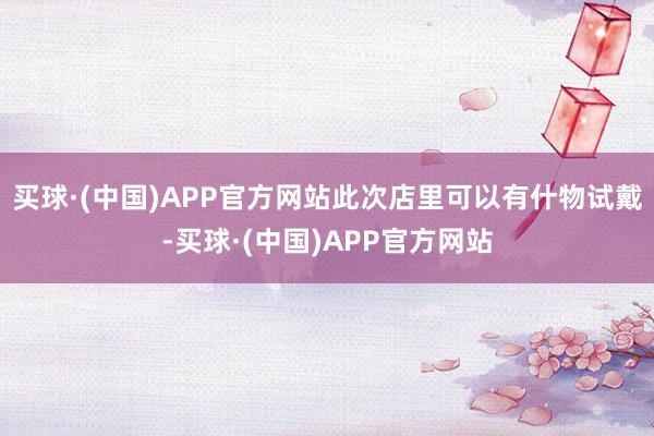 买球·(中国)APP官方网站此次店里可以有什物试戴-买球·(中国)APP官方网站