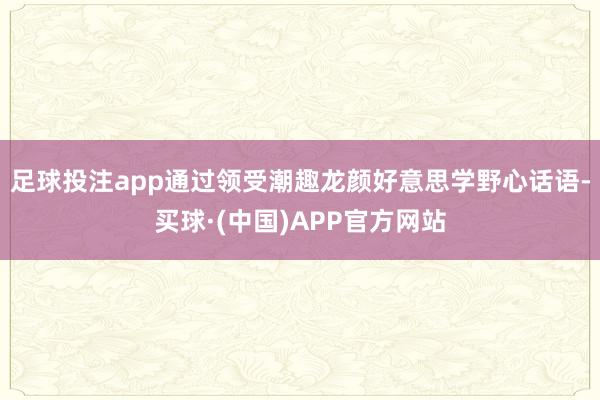 足球投注app通过领受潮趣龙颜好意思学野心话语-买球·(中国)APP官方网站