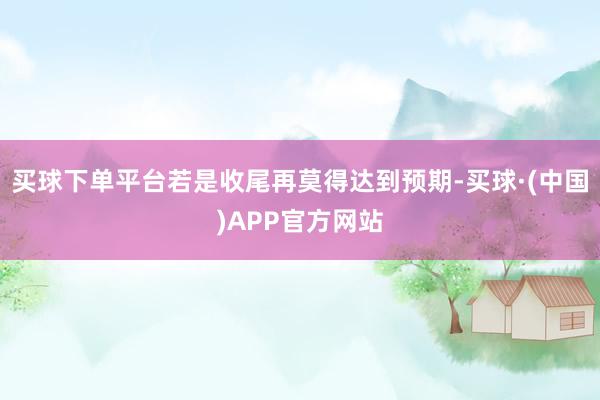 买球下单平台若是收尾再莫得达到预期-买球·(中国)APP官方网站