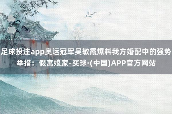 足球投注app奥运冠军吴敏霞爆料我方婚配中的强势举措：假寓娘家-买球·(中国)APP官方网站