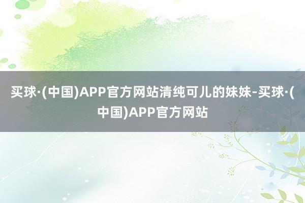 买球·(中国)APP官方网站清纯可儿的妹妹-买球·(中国)APP官方网站