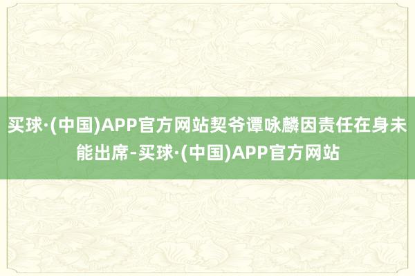 买球·(中国)APP官方网站契爷谭咏麟因责任在身未能出席-买球·(中国)APP官方网站