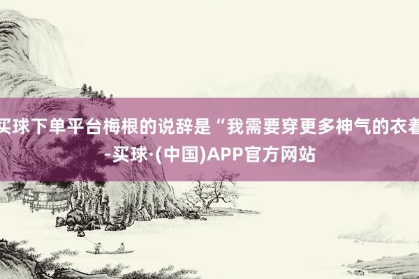 买球下单平台梅根的说辞是“我需要穿更多神气的衣着-买球·(中国)APP官方网站