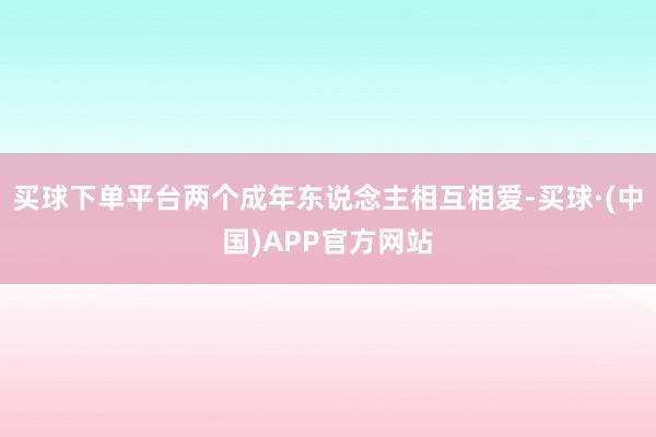 买球下单平台两个成年东说念主相互相爱-买球·(中国)APP官方网站