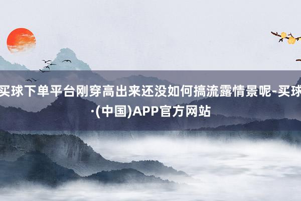 买球下单平台刚穿高出来还没如何搞流露情景呢-买球·(中国)APP官方网站