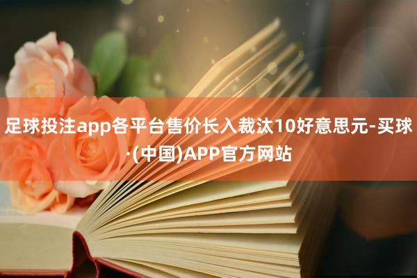 足球投注app各平台售价长入裁汰10好意思元-买球·(中国)APP官方网站