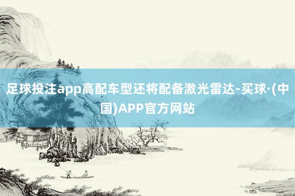 足球投注app高配车型还将配备激光雷达-买球·(中国)APP官方网站