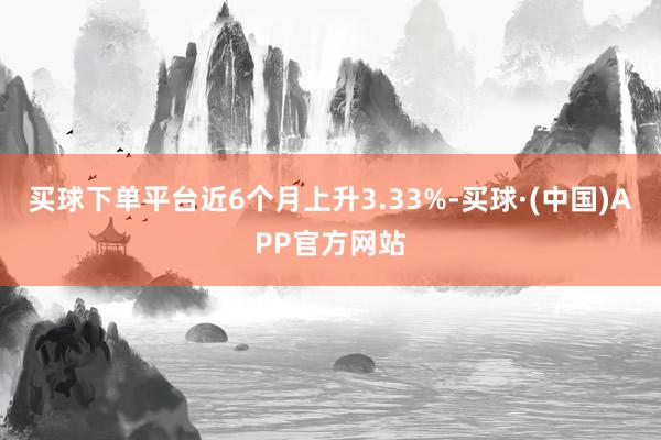 买球下单平台近6个月上升3.33%-买球·(中国)APP官方网站