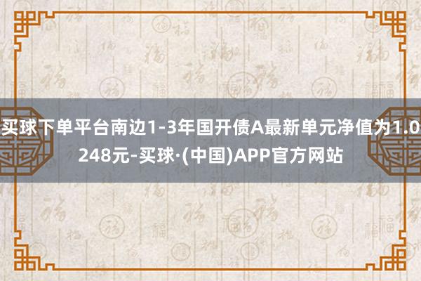 买球下单平台南边1-3年国开债A最新单元净值为1.0248元-买球·(中国)APP官方网站