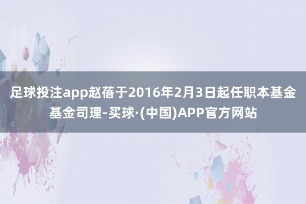 足球投注app赵蓓于2016年2月3日起任职本基金基金司理-买球·(中国)APP官方网站