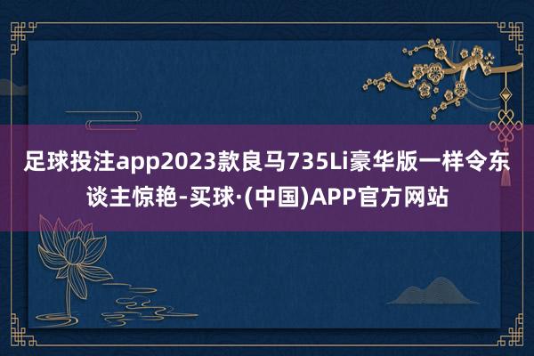 足球投注app2023款良马735Li豪华版一样令东谈主惊艳-买球·(中国)APP官方网站