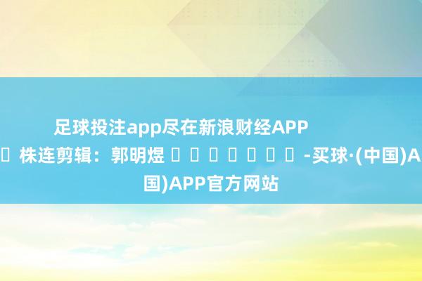 足球投注app尽在新浪财经APP            						株连剪辑：郭明煜 							-买球·(中国)APP官方网站