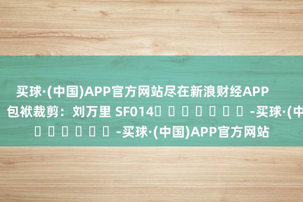 买球·(中国)APP官方网站尽在新浪财经APP            						包袱裁剪：刘万里 SF014							-买球·(中国)APP官方网站