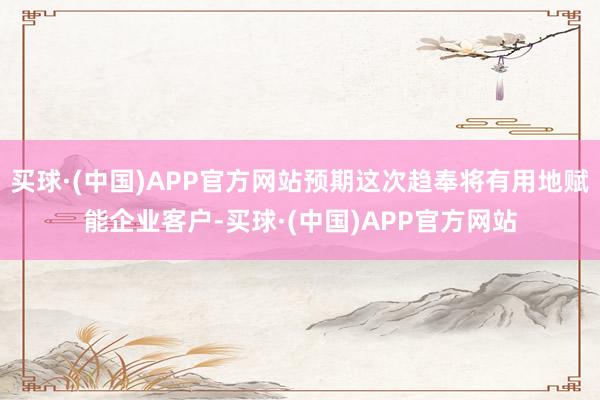 买球·(中国)APP官方网站预期这次趋奉将有用地赋能企业客户-买球·(中国)APP官方网站