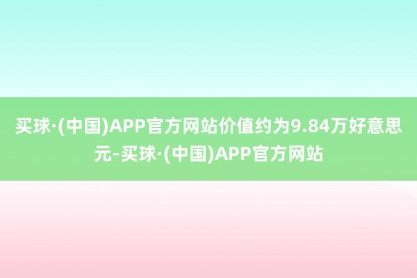 买球·(中国)APP官方网站价值约为9.84万好意思元-买球·(中国)APP官方网站