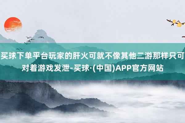 买球下单平台玩家的肝火可就不像其他二游那样只可对着游戏发泄-买球·(中国)APP官方网站