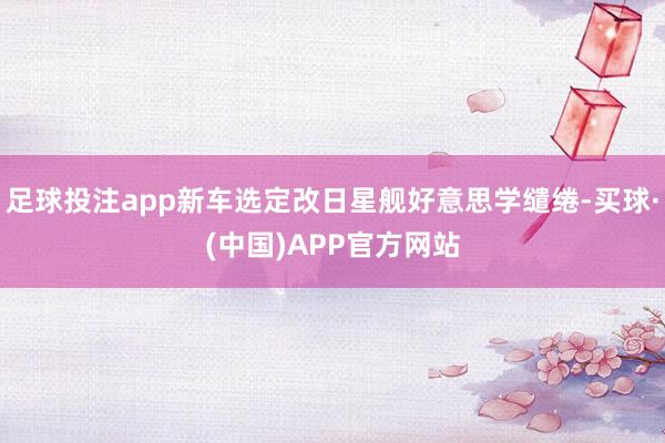 足球投注app新车选定改日星舰好意思学缱绻-买球·(中国)APP官方网站