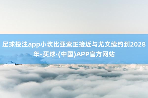 足球投注app小坎比亚索正接近与尤文续约到2028年-买球·(中国)APP官方网站