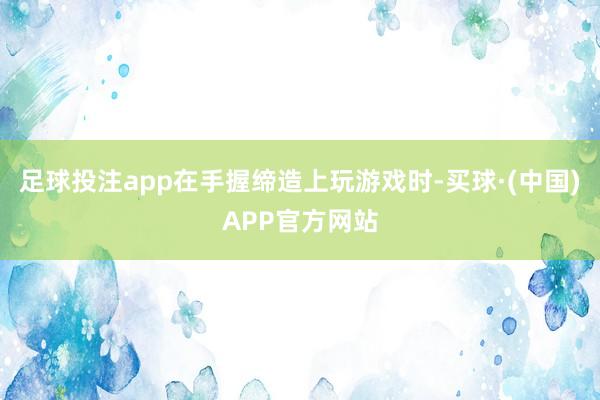 足球投注app在手握缔造上玩游戏时-买球·(中国)APP官方网站