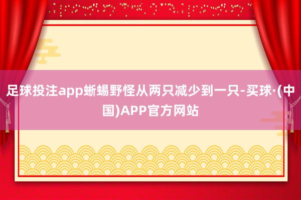 足球投注app蜥蜴野怪从两只减少到一只-买球·(中国)APP官方网站