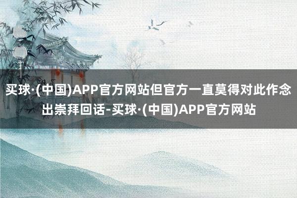 买球·(中国)APP官方网站但官方一直莫得对此作念出崇拜回话-买球·(中国)APP官方网站