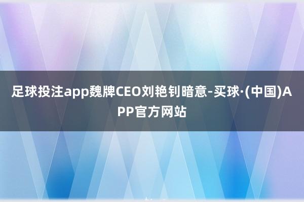 足球投注app魏牌CEO刘艳钊暗意-买球·(中国)APP官方网站