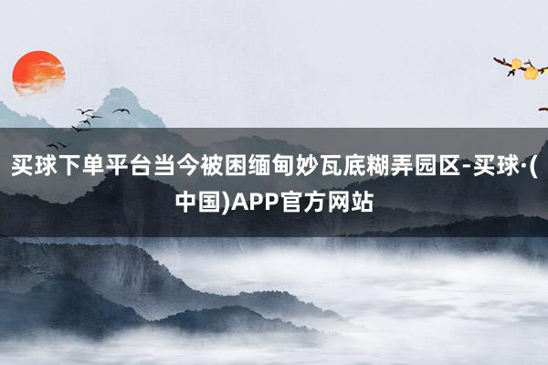 买球下单平台当今被困缅甸妙瓦底糊弄园区-买球·(中国)APP官方网站