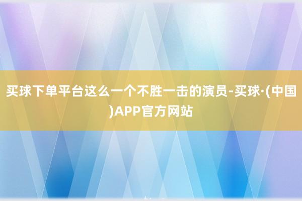 买球下单平台这么一个不胜一击的演员-买球·(中国)APP官方网站