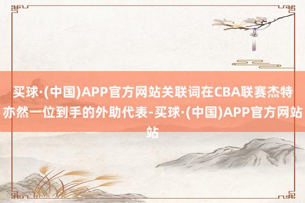 买球·(中国)APP官方网站关联词在CBA联赛杰特亦然一位到手的外助代表-买球·(中国)APP官方网站