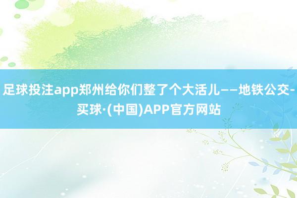 足球投注app郑州给你们整了个大活儿——地铁公交-买球·(中国)APP官方网站