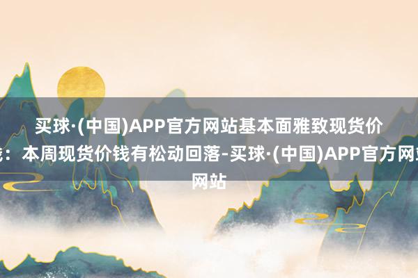 买球·(中国)APP官方网站　　基本面雅致　　现货价钱：本周现货价钱有松动回落-买球·(中国)APP官方网站