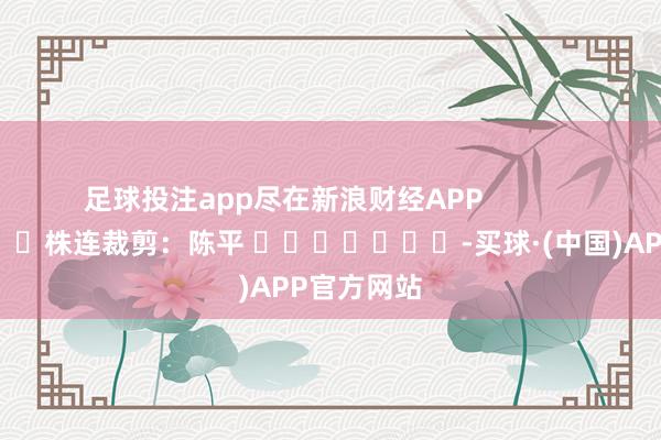 足球投注app尽在新浪财经APP            						株连裁剪：陈平 							-买球·(中国)APP官方网站