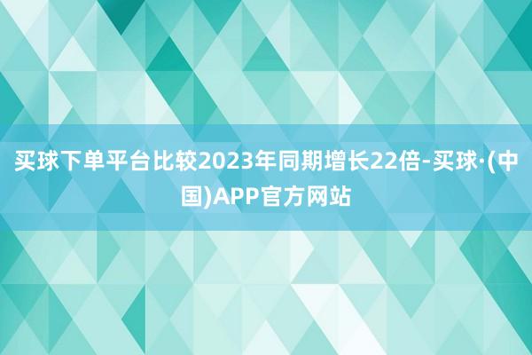 买球下单平台比较2023年同期增长22倍-买球·(中国)APP官方网站