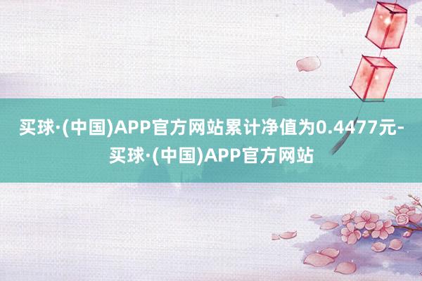 买球·(中国)APP官方网站累计净值为0.4477元-买球·(中国)APP官方网站