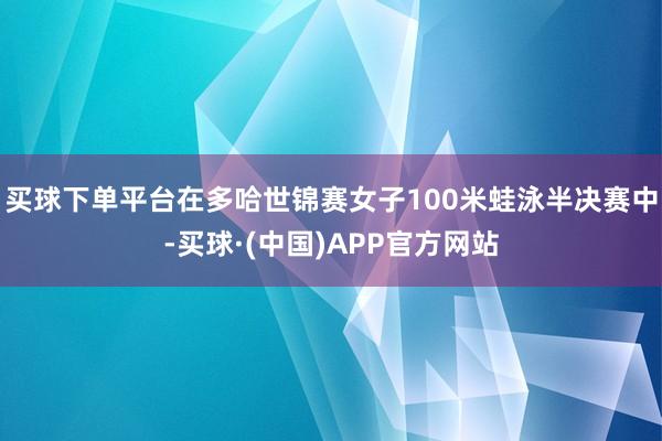 买球下单平台在多哈世锦赛女子100米蛙泳半决赛中-买球·(中国)APP官方网站