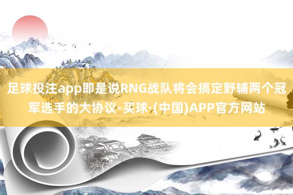 足球投注app即是说RNG战队将会搞定野辅两个冠军选手的大协议-买球·(中国)APP官方网站