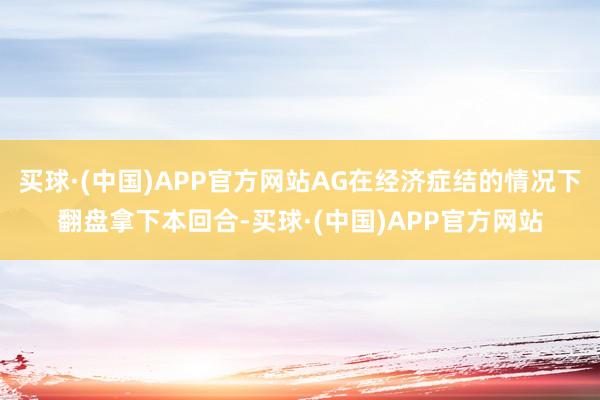 买球·(中国)APP官方网站AG在经济症结的情况下翻盘拿下本回合-买球·(中国)APP官方网站