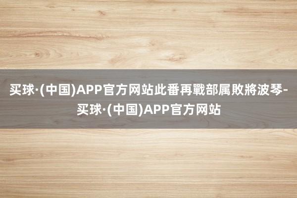 买球·(中国)APP官方网站此番再戰部属敗將波琴-买球·(中国)APP官方网站