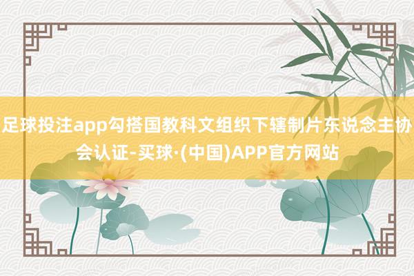 足球投注app勾搭国教科文组织下辖制片东说念主协会认证-买球·(中国)APP官方网站