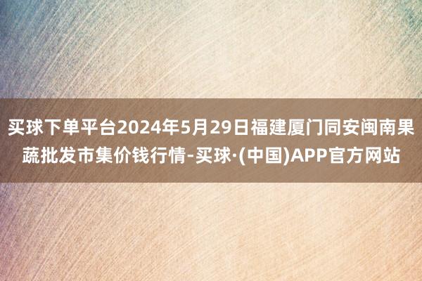 买球下单平台2024年5月29日福建厦门同安闽南果蔬批发市集价钱行情-买球·(中国)APP官方网站