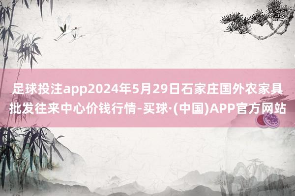 足球投注app2024年5月29日石家庄国外农家具批发往来中心价钱行情-买球·(中国)APP官方网站