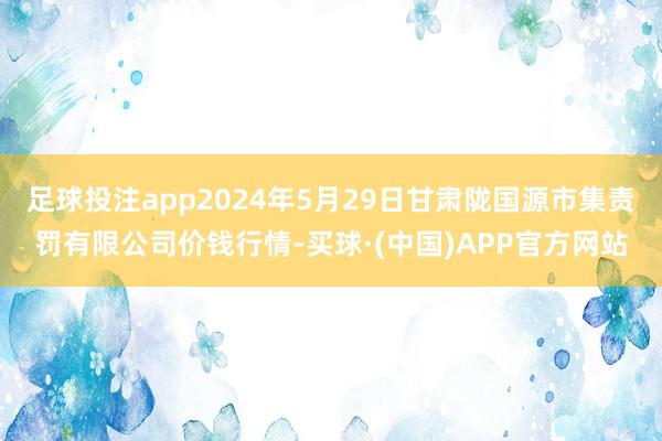 足球投注app2024年5月29日甘肃陇国源市集责罚有限公司价钱行情-买球·(中国)APP官方网站