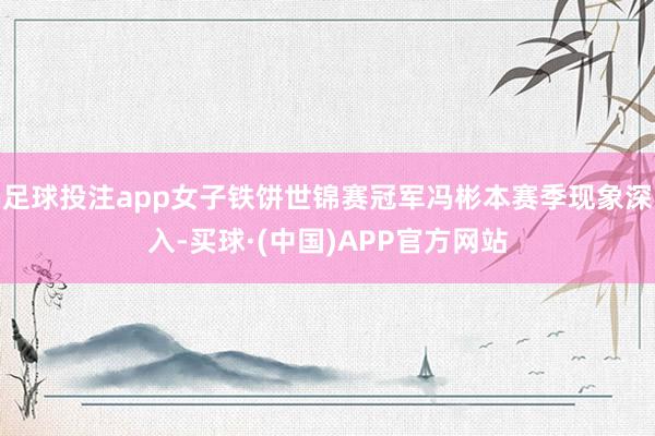 足球投注app女子铁饼世锦赛冠军冯彬本赛季现象深入-买球·(中国)APP官方网站